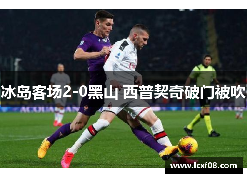 冰岛客场2-0黑山 西普契奇破门被吹